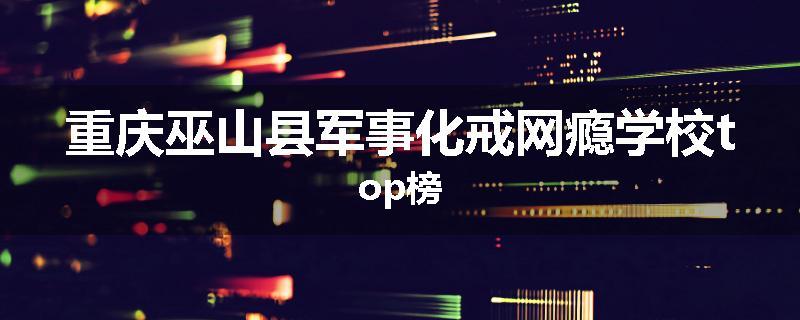 重庆巫山县军事化戒网瘾学校top榜