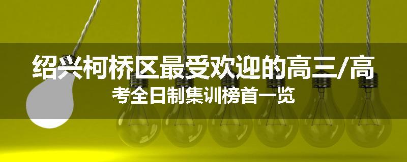 绍兴柯桥区最受欢迎的高三/高考全日制集训榜首一览