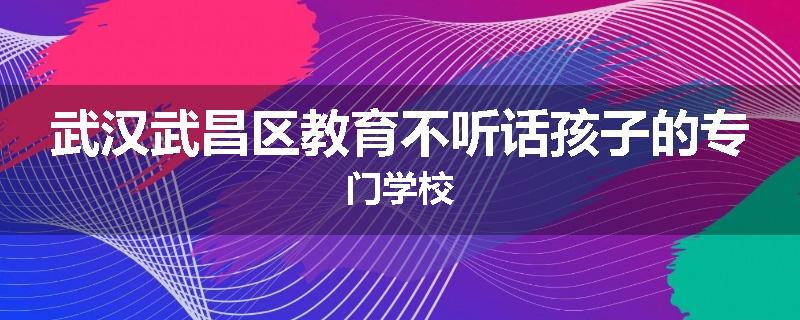 武汉武昌区教育不听话孩子的专门学校