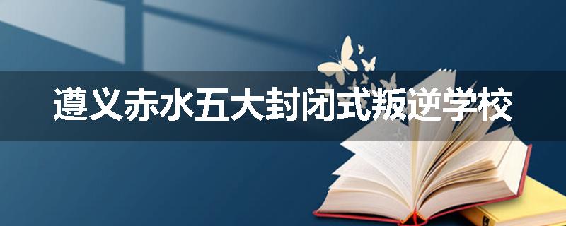 遵义赤水五大封闭式叛逆学校