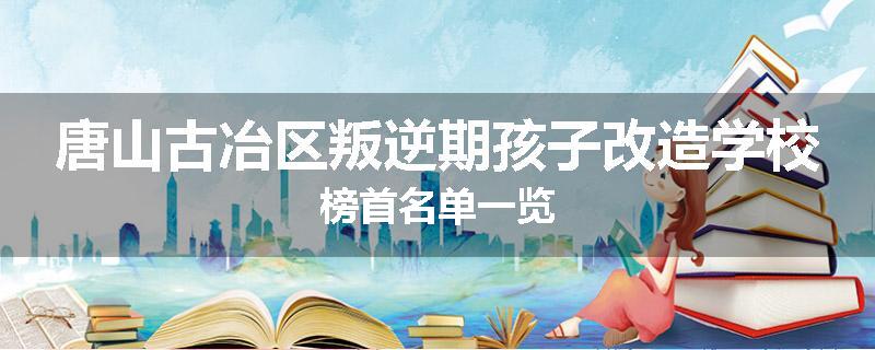 唐山古冶区叛逆期孩子改造学校榜首名单一览