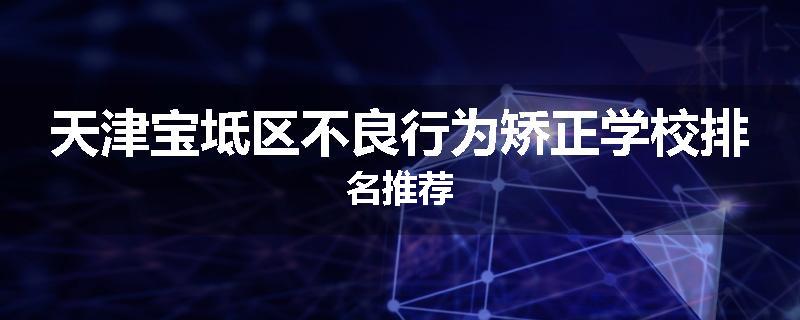天津宝坻区不良行为矫正学校排名推荐