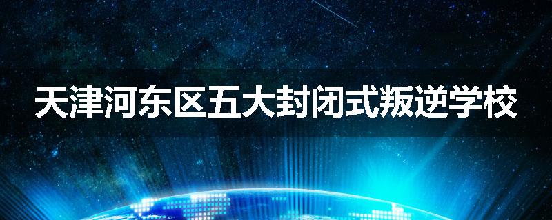 天津河东区五大封闭式叛逆学校