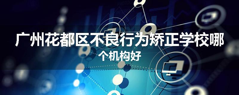 广州花都区不良行为矫正学校哪个机构好