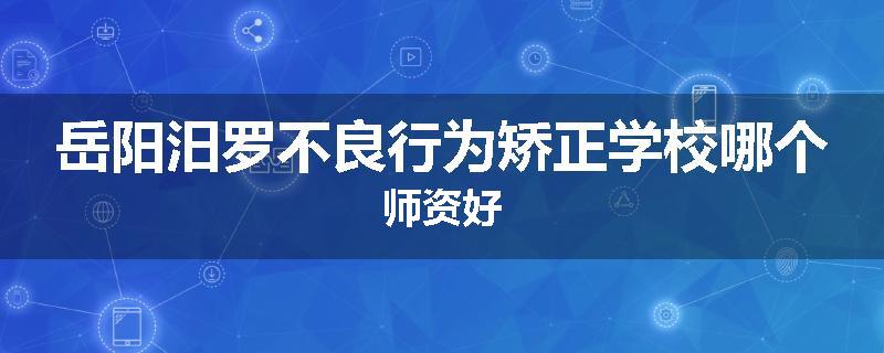 岳阳汨罗不良行为矫正学校哪个师资好
