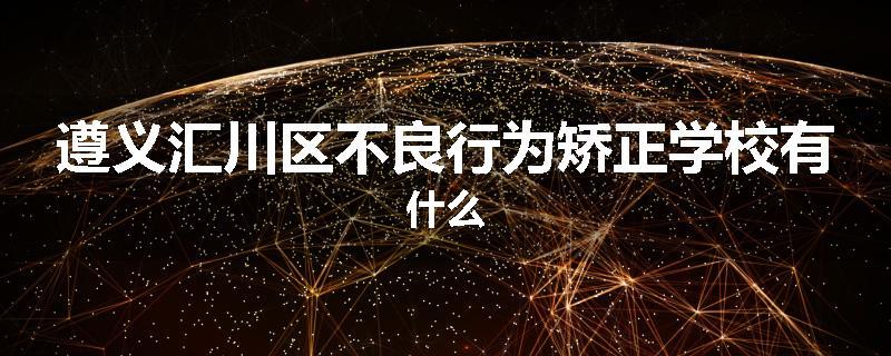 遵义汇川区不良行为矫正学校有什么