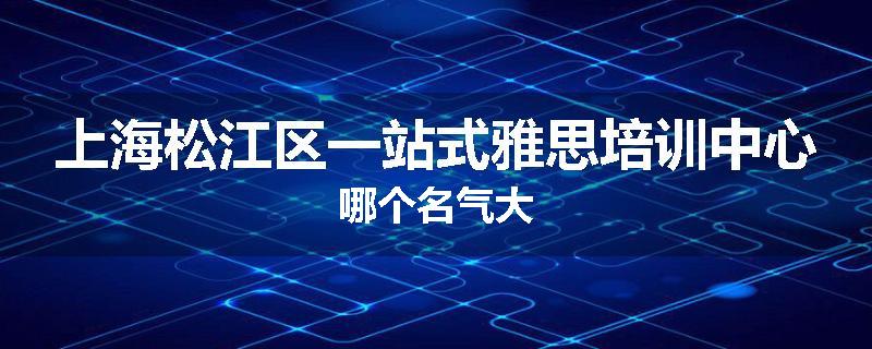 上海松江区一站式雅思培训中心哪个名气大