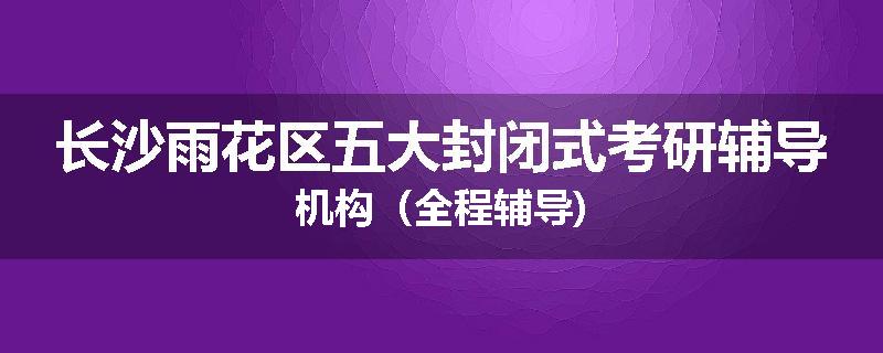 长沙雨花区五大封闭式考研辅导机构（全程辅导)