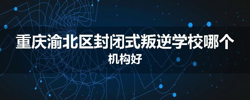 重庆渝北区封闭式叛逆学校哪个机构好