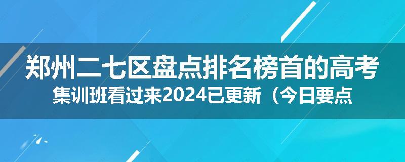 郑州二七区盘点排名榜首的高考集训班看过来2024已更新（今日要点）