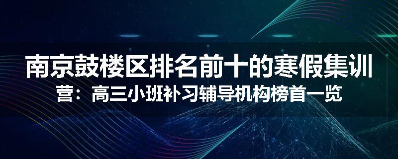 南京鼓楼区排名前十的寒假集训营：高三小班补习辅导机构榜首一览