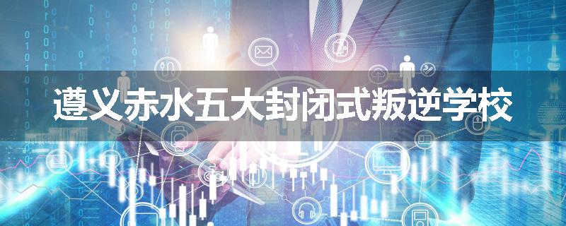 遵义赤水五大封闭式叛逆学校