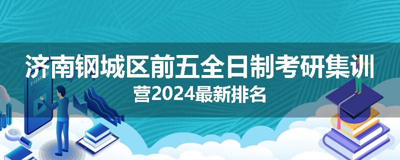 济南钢城区前五全日制考研集训营2024最新排名