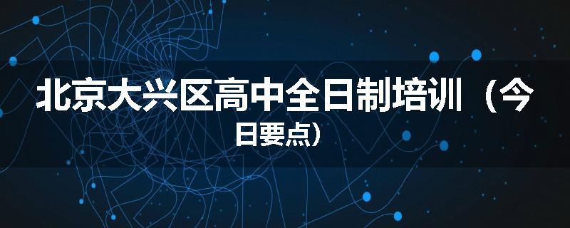 北京大兴区高中全日制培训（今日要点）