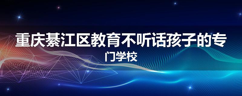 重庆綦江区教育不听话孩子的专门学校