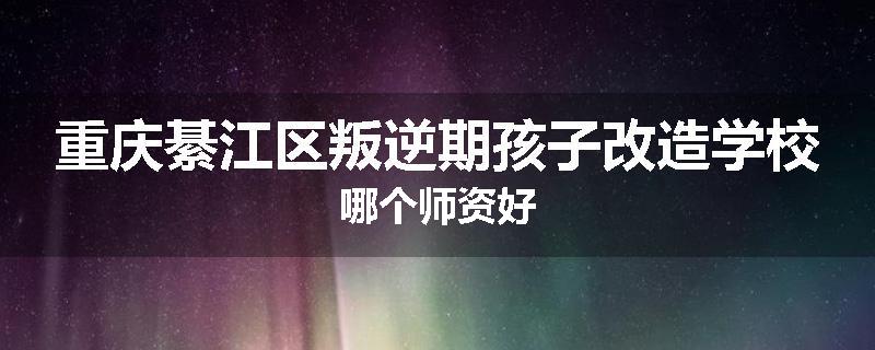 重庆綦江区叛逆期孩子改造学校哪个师资好