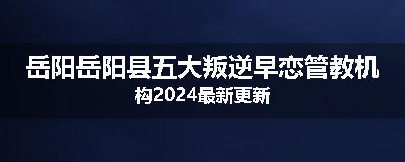 岳阳岳阳县五大叛逆早恋管教机构2024最新更新