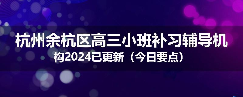 杭州余杭区高三小班补习辅导机构2024已更新（今日要点）