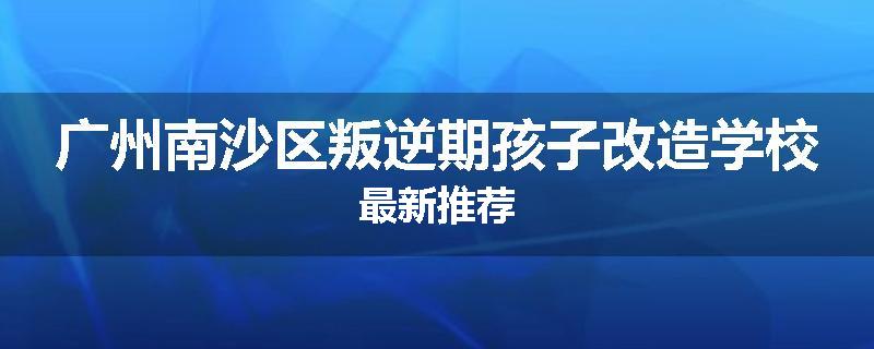 广州南沙区叛逆期孩子改造学校最新推荐