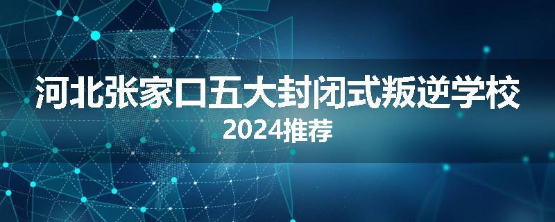 河北张家口五大封闭式叛逆学校2024推荐