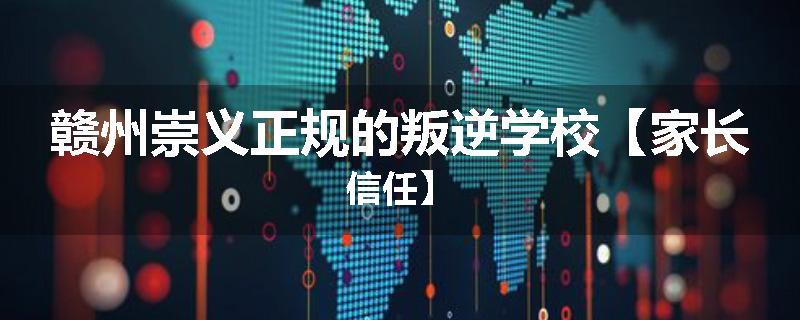 赣州崇义正规的叛逆学校【家长信任】