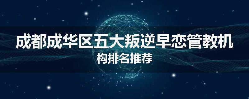 成都成华区五大叛逆早恋管教机构排名推荐