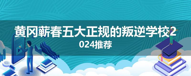 黄冈蕲春五大正规的叛逆学校2024推荐