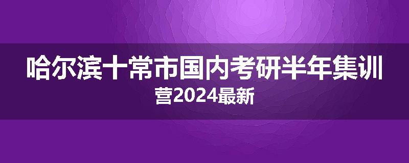 哈尔滨十常市国内考研半年集训营2024最新