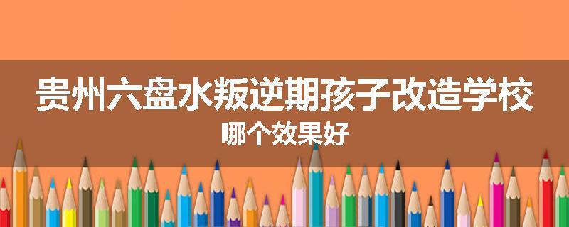 贵州六盘水叛逆期孩子改造学校哪个效果好