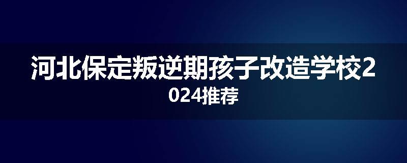 河北保定叛逆期孩子改造学校2024推荐
