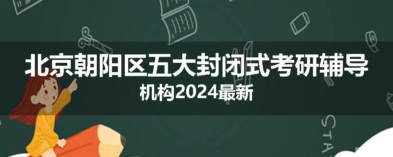 北京朝阳区五大封闭式考研辅导机构2024最新