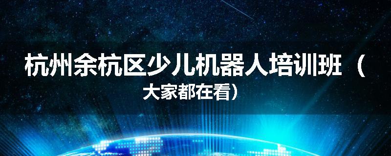 杭州余杭区少儿机器人培训班（大家都在看）