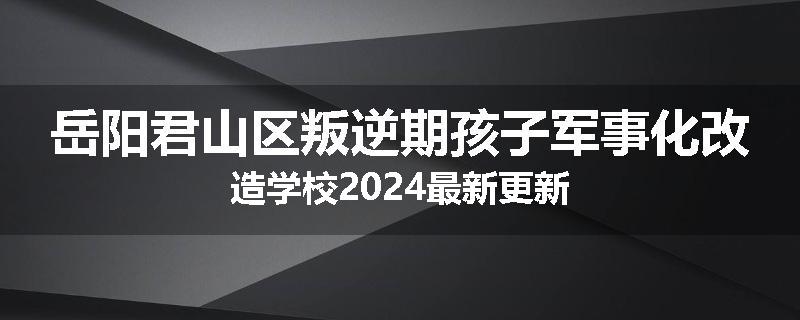 岳阳君山区叛逆期孩子军事化改造学校2024最新更新