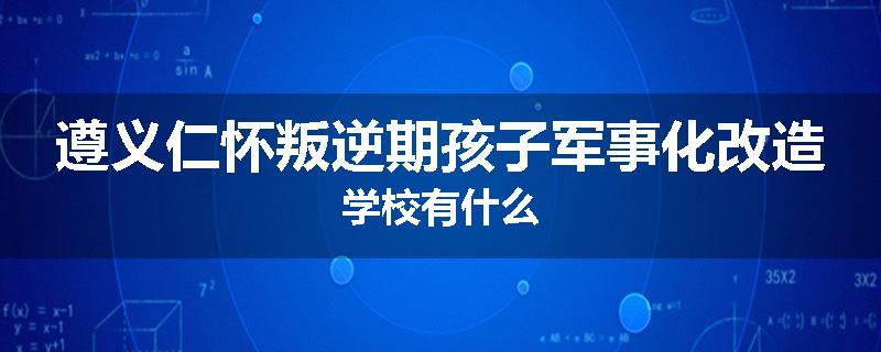遵义仁怀叛逆期孩子军事化改造学校有什么