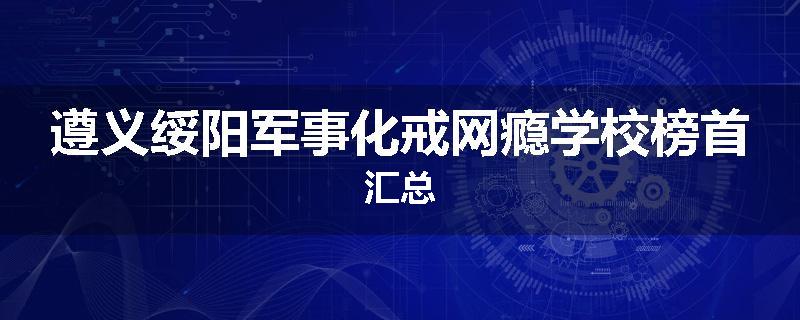 遵义绥阳军事化戒网瘾学校榜首汇总