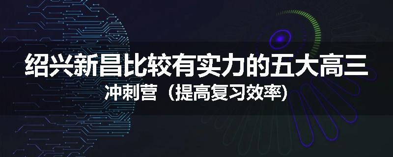 绍兴新昌比较有实力的五大高三冲刺营（提高复习效率)