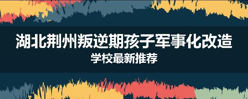 湖北荆州叛逆期孩子军事化改造学校最新推荐