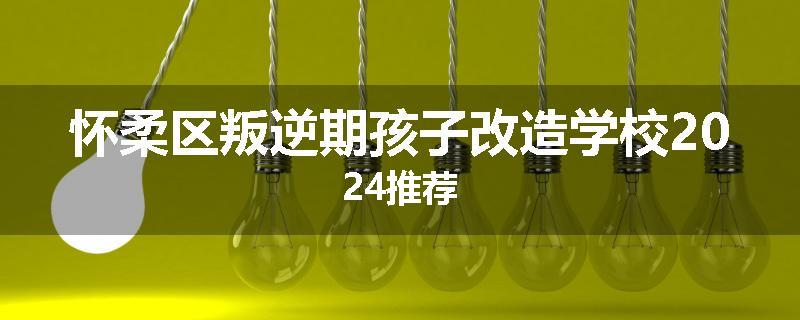 怀柔区叛逆期孩子改造学校2024推荐