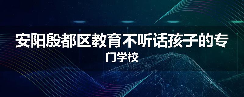 安阳殷都区教育不听话孩子的专门学校