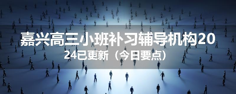 嘉兴高三小班补习辅导机构2024已更新（今日要点）