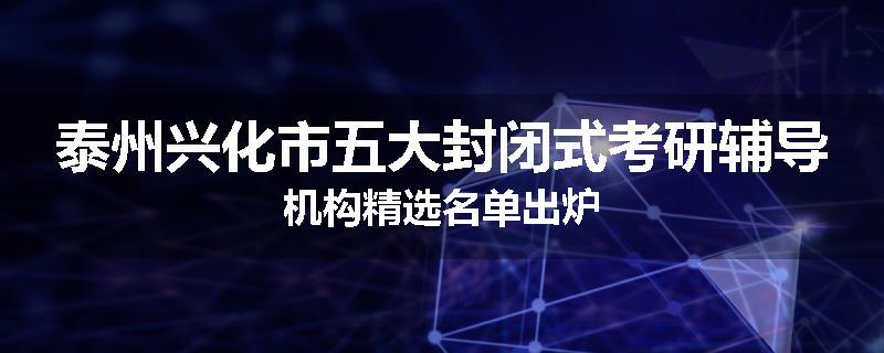 泰州兴化市五大封闭式考研辅导机构精选名单出炉