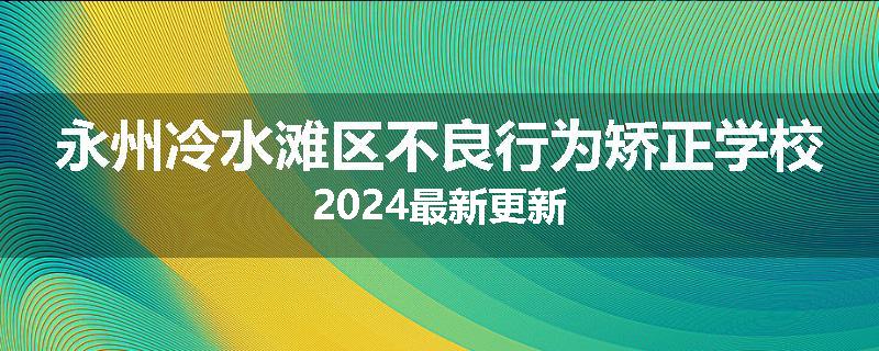 永州冷水滩区不良行为矫正学校2024最新更新