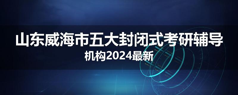 山东威海市五大封闭式考研辅导机构2024最新