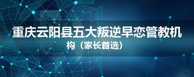 重庆云阳县五大叛逆早恋管教机构（家长首选）