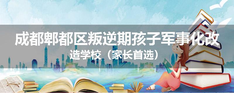 成都郫都区叛逆期孩子军事化改造学校（家长首选）