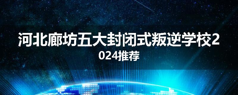河北廊坊五大封闭式叛逆学校2024推荐