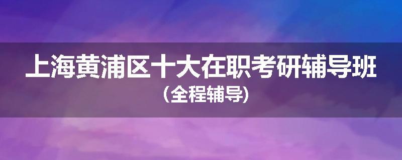 上海黄浦区十大在职考研辅导班（全程辅导)