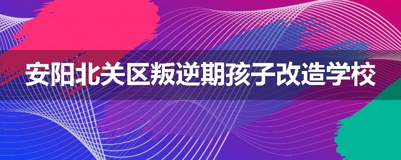 安阳北关区叛逆期孩子改造学校