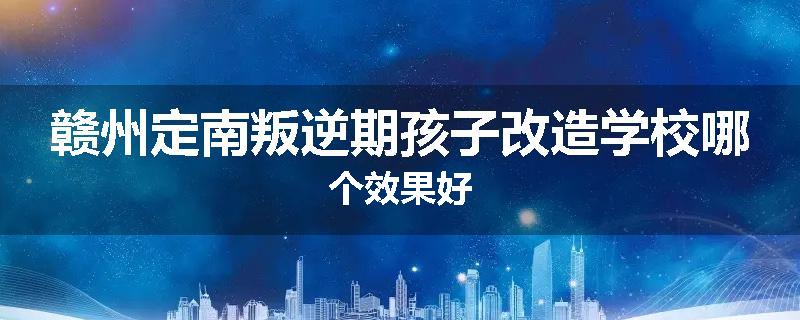 赣州定南叛逆期孩子改造学校哪个效果好