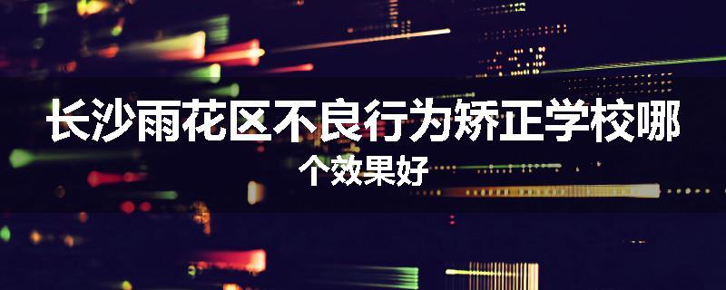 长沙雨花区不良行为矫正学校哪个效果好